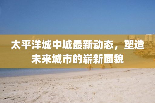 太平洋城中城最新动态，塑造未来城市的崭新面貌