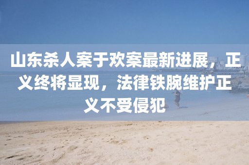 山东杀人案于欢案最新进展，正义终将显现，法律铁腕维护正义不受侵犯