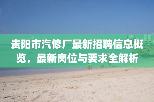 贵阳市汽修厂最新招聘信息概览，最新岗位与要求全解析