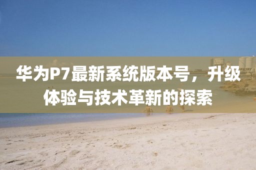 华为P7最新系统版本号，升级体验与技术革新的探索