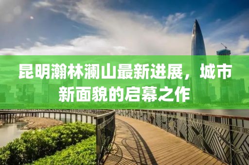 昆明瀚林澜山最新进展，城市新面貌的启幕之作