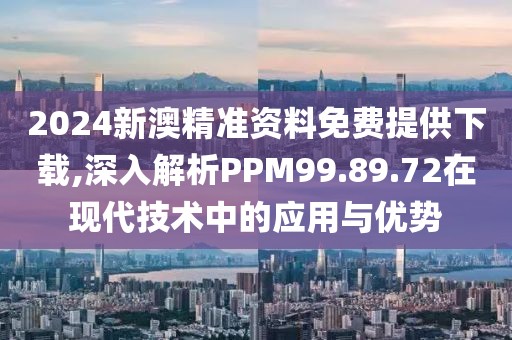 2024新澳精准资料免费提供下载,深入解析PPM99.89.72在现代技术中的应用与优势