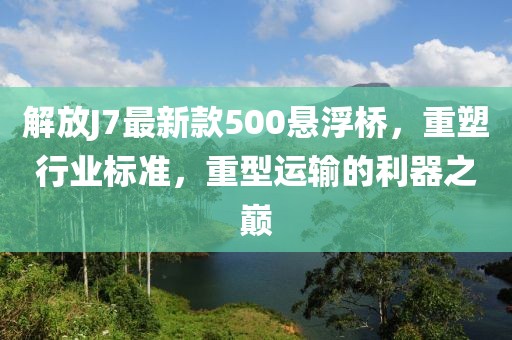 解放J7最新款500悬浮桥，重塑行业标准，重型运输的利器之巅