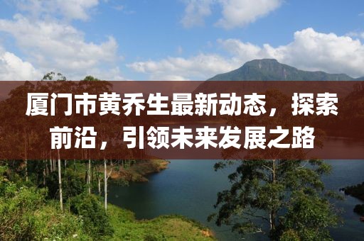 厦门市黄乔生最新动态，探索前沿，引领未来发展之路