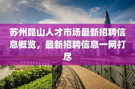 苏州昆山人才市场最新招聘信息概览，最新招聘信息一网打尽