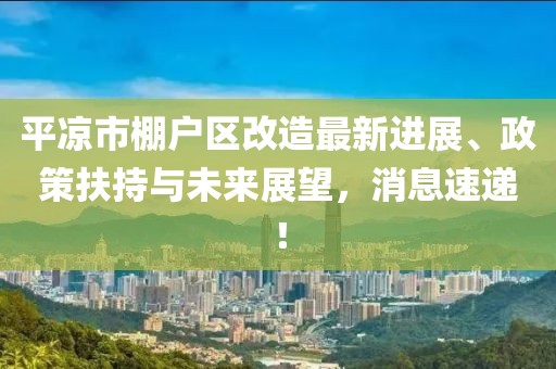 平凉市棚户区改造最新进展、政策扶持与未来展望，消息速递！