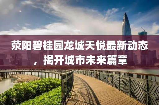 荥阳碧桂园龙城天悦最新动态，揭开城市未来篇章