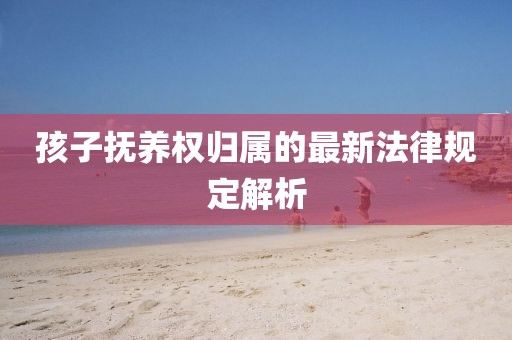 孩子抚养权归属的最新法律规定解析