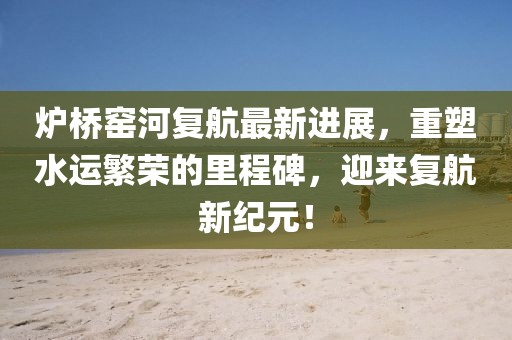 炉桥窑河复航最新进展，重塑水运繁荣的里程碑，迎来复航新纪元！