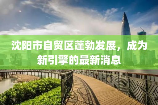 沈阳市自贸区蓬勃发展，成为新引擎的最新消息