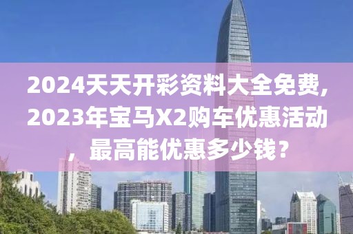 2024天天开彩资料大全免费,2023年宝马X2购车优惠活动，最高能优惠多少钱？