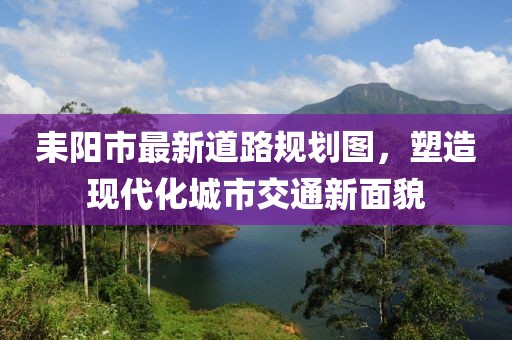 耒阳市最新道路规划图，塑造现代化城市交通新面貌