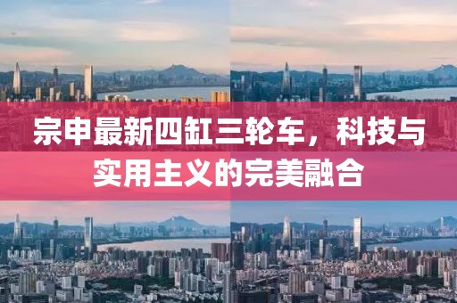 宗申最新四缸三轮车，科技与实用主义的完美融合