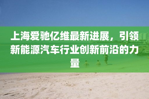 上海爱驰亿维最新进展，引领新能源汽车行业创新前沿的力量