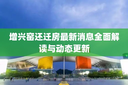 增兴窑还迁房最新消息全面解读与动态更新