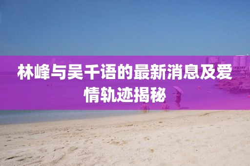 林峰与吴千语的最新消息及爱情轨迹揭秘