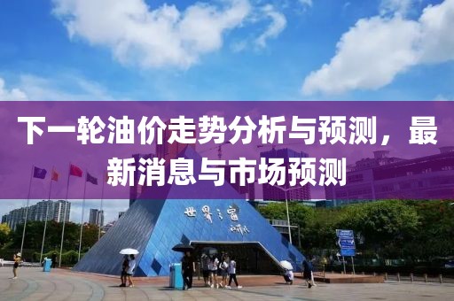 下一轮油价走势分析与预测，最新消息与市场预测