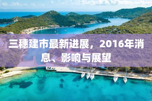 三穗建市最新进展，2016年消息、影响与展望