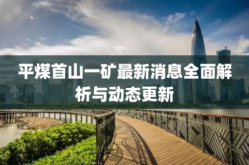 平煤首山一矿最新消息全面解析与动态更新