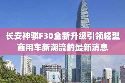 长安神骐F30全新升级引领轻型商用车新潮流的最新消息