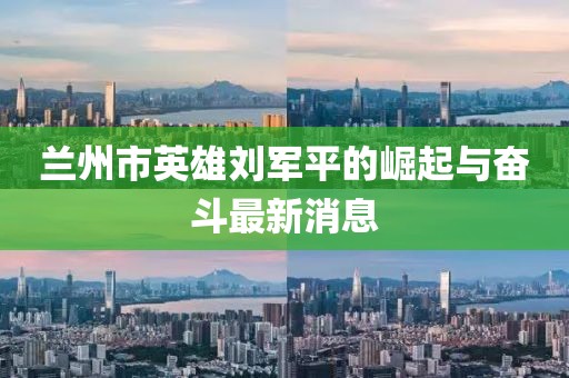 兰州市英雄刘军平的崛起与奋斗最新消息