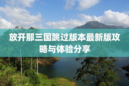 放开那三国跳过版本最新版攻略与体验分享