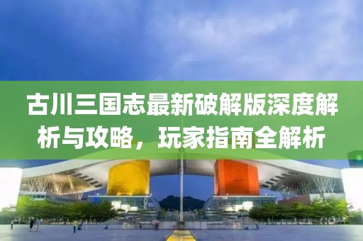 古川三国志最新破解版深度解析与攻略，玩家指南全解析