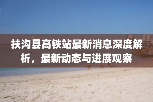 扶沟县高铁站最新消息深度解析，最新动态与进展观察