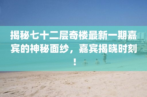 揭秘七十二层奇楼最新一期嘉宾的神秘面纱，嘉宾揭晓时刻！