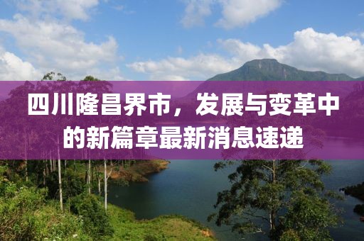 四川隆昌界市，发展与变革中的新篇章最新消息速递