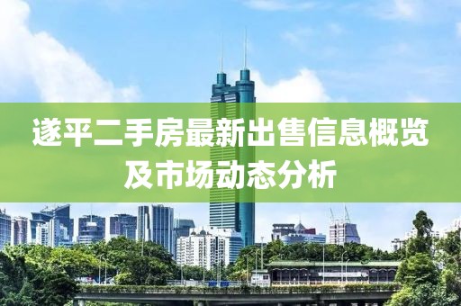 遂平二手房最新出售信息概览及市场动态分析