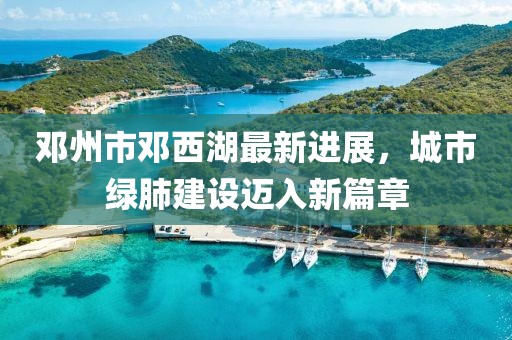邓州市邓西湖最新进展，城市绿肺建设迈入新篇章