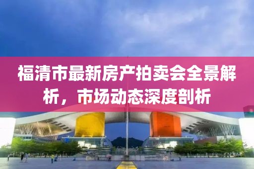 福清市最新房产拍卖会全景解析，市场动态深度剖析