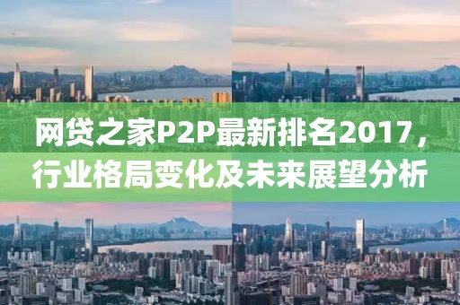 网贷之家P2P最新排名2017，行业格局变化及未来展望分析