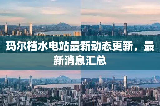 玛尔档水电站最新动态更新，最新消息汇总