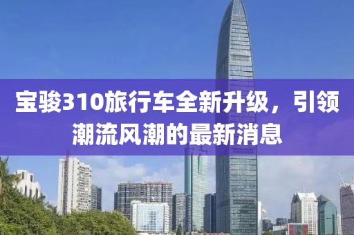 宝骏310旅行车全新升级，引领潮流风潮的最新消息