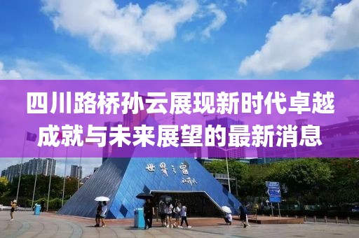 四川路桥孙云展现新时代卓越成就与未来展望的最新消息