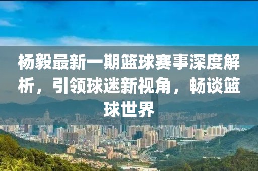杨毅最新一期篮球赛事深度解析，引领球迷新视角，畅谈篮球世界