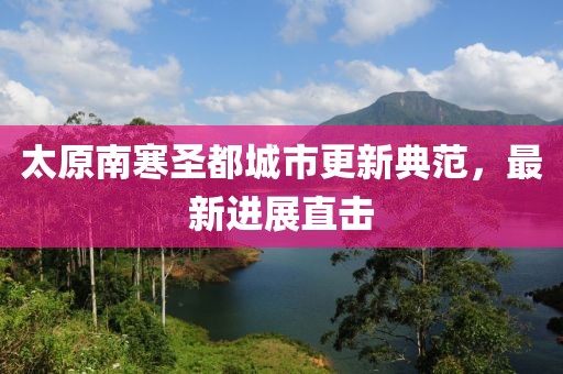 太原南寒圣都城市更新典范，最新进展直击