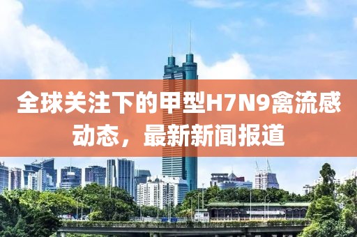 全球关注下的甲型H7N9禽流感动态，最新新闻报道