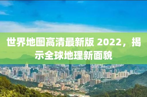 世界地图高清最新版 2022，揭示全球地理新面貌