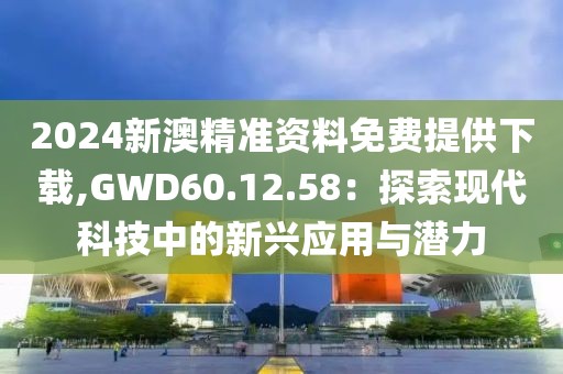 2024新澳精准资料免费提供下载,GWD60.12.58：探索现代科技中的新兴应用与潜力
