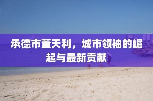 承德市董天利，城市领袖的崛起与最新贡献