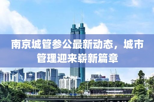 南京城管参公最新动态，城市管理迎来崭新篇章