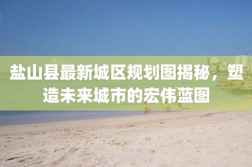 盐山县最新城区规划图揭秘，塑造未来城市的宏伟蓝图