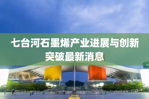 七台河石墨烯产业进展与创新突破最新消息