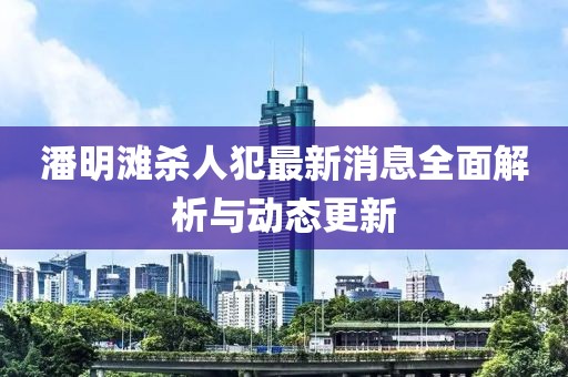 潘明滩杀人犯最新消息全面解析与动态更新