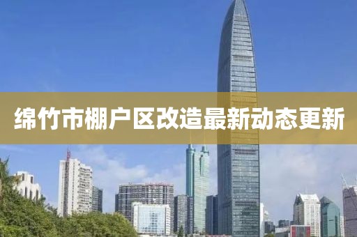 绵竹市棚户区改造最新动态更新