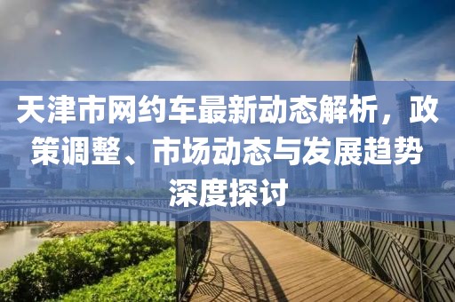 天津市网约车最新动态解析，政策调整、市场动态与发展趋势深度探讨