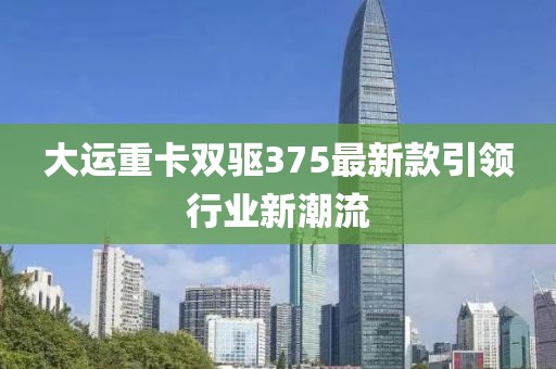 大运重卡双驱375最新款引领行业新潮流
